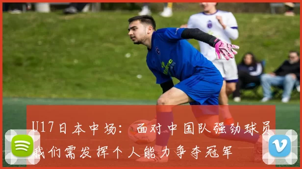 U17日本中场：面对中国队强劲球员我们需发挥个人能力争夺冠军