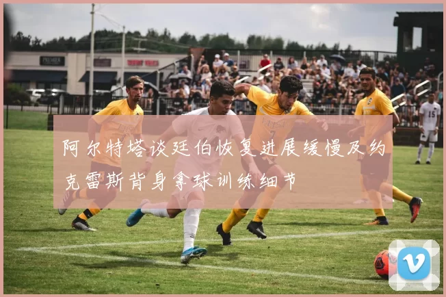 阿尔特塔谈廷伯恢复进展缓慢及约克雷斯背身拿球训练细节