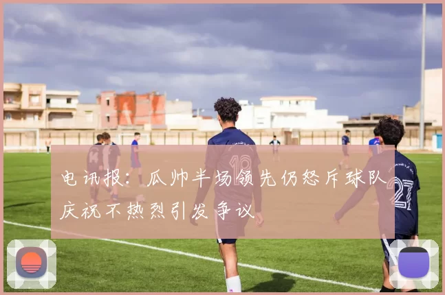 电讯报：瓜帅半场领先仍怒斥球队庆祝不热烈引发争议