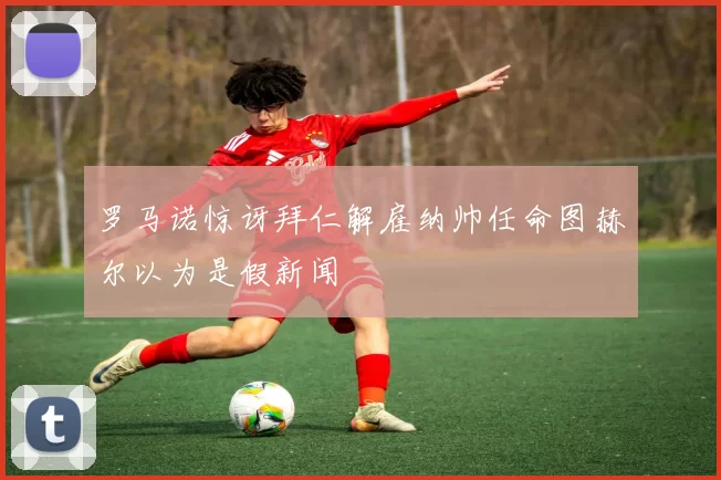 罗马诺惊讶拜仁解雇纳帅任命图赫尔以为是假新闻