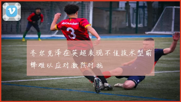 齐尔克泽在英超表现不佳技术型前锋难以应对激烈对抗