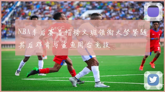NBA季后赛盖帽榜文班领衔大梦紧随其后邓肯与鲨鱼同台竞技