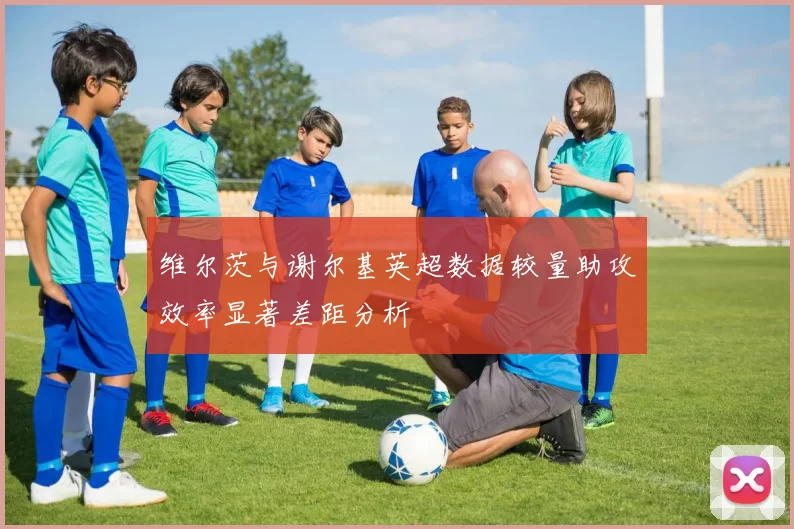 维尔茨与谢尔基英超数据较量助攻效率显著差距分析