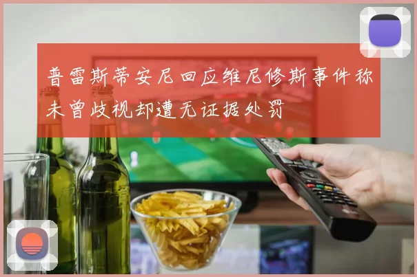 普雷斯蒂安尼回应维尼修斯事件称未曾歧视却遭无证据处罚