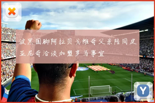 波黑国脚阿拉贝戈维奇父亲陪同皮亚尼奇洽谈加盟罗马事宜