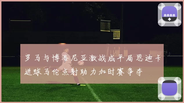 罗马与博洛尼亚激战成平局恩迪卡进球马伦点射助力加时赛争夺
