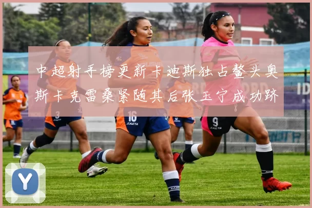 中超射手榜更新卡迪斯独占鳌头奥斯卡克雷桑紧随其后张玉宁成功跻身前十