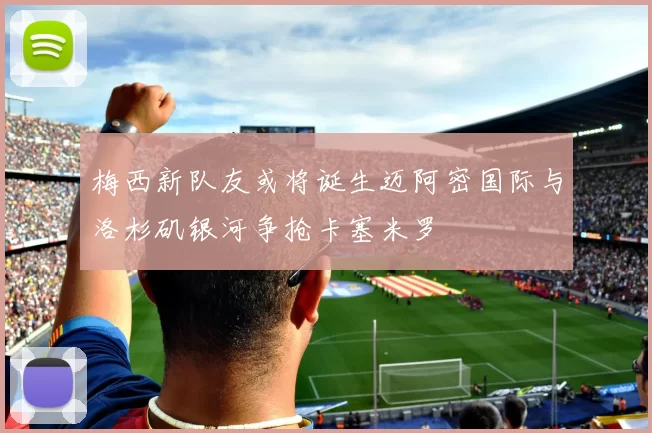 梅西新队友或将诞生迈阿密国际与洛杉矶银河争抢卡塞米罗