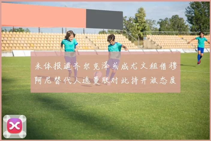 米体报道齐尔克泽或成尤文租借穆阿尼替代人选曼联对此持开放态度