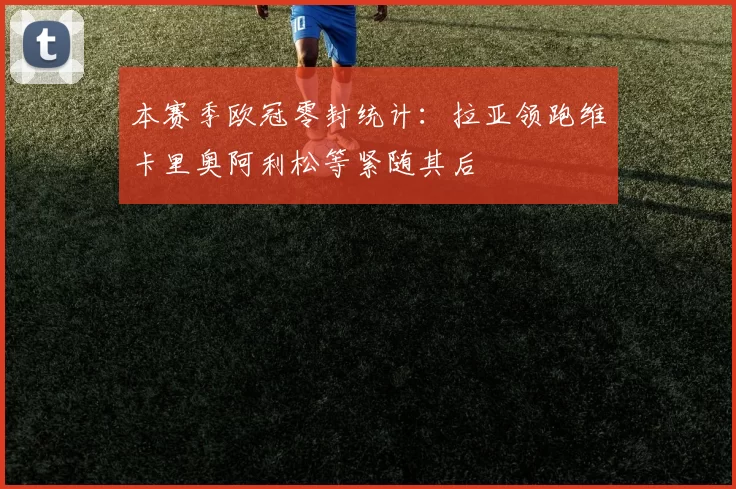 本赛季欧冠零封统计：拉亚领跑维卡里奥阿利松等紧随其后