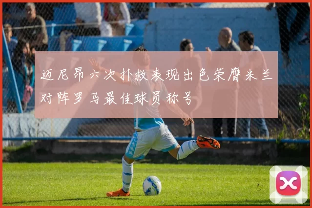 迈尼昂六次扑救表现出色荣膺米兰对阵罗马最佳球员称号