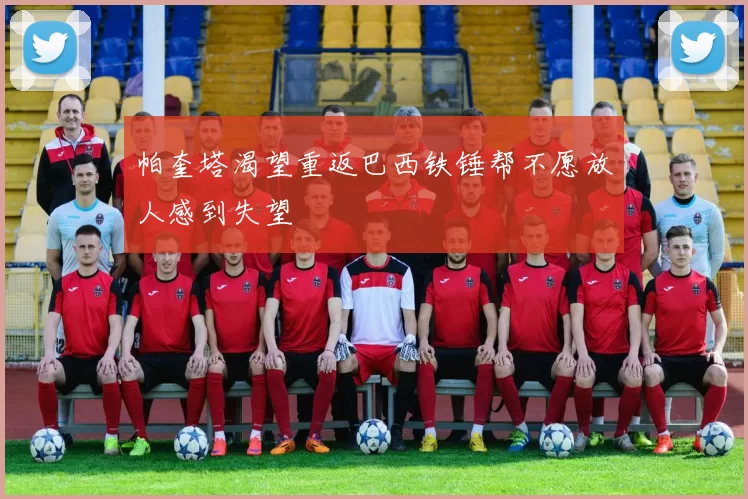 帕奎塔渴望重返巴西铁锤帮不愿放人感到失望