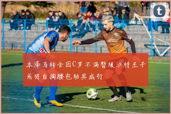 本泽马转会因C罗不满暂缓沙特王子或将自掏腰包助其成行
